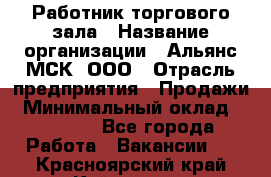 Работник торгового зала › Название организации ­ Альянс-МСК, ООО › Отрасль предприятия ­ Продажи › Минимальный оклад ­ 25 000 - Все города Работа » Вакансии   . Красноярский край,Кайеркан г.